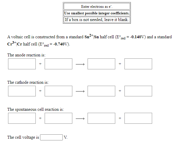 Enter electrons as e".
Use smallest possible integer coefficients.
If a box is not needed, leave it blank.
A voltaic cell is constructed from a standard Sn2"|Sn half cell (E°red = -0.140V) and a standard
Cr*|Cr half cell (E°red = -0.740V).
The anode reaction is:
The cathode reaction is:
The spontaneous cell reaction is:
The cell voltage is
V.
+
