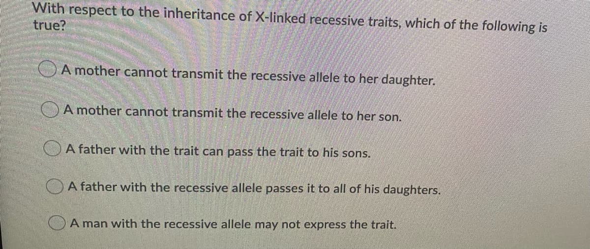 With respect to the inheritance of X-linked recessive traits, which of the following is
true?
OA mother cannot transmit the recessive allele to her daughter.
OA mother cannot transmit the recessive allele to her son.
CA father with the trait can pass the trait to his sons.
OA father with the recessive allele passes it to all of his daughters.
A man with the recessive allele may not express the trait.
