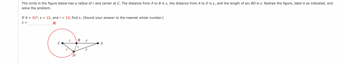 The circle in the figure below has a radius of r and center at C. The distance from A to B is x, the distance from A to D is y, and the length of arc BD is s. Redraw the figure, label it as indicated, and
solve the problem.
If A = 31°, s
12, and r = 13, find x. (Round your answer to the nearest whole number.)
%3D
X =
в х
