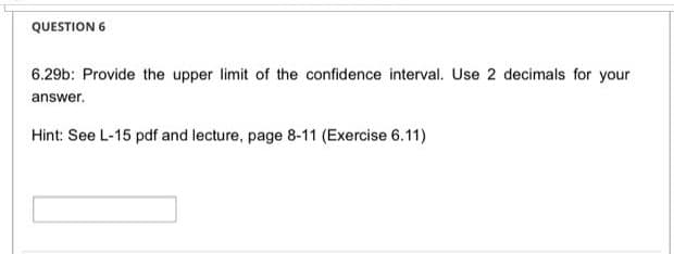 QUESTION 6
6.29b: Provide the upper limit of the confidence interval. Use 2 decimals for your
answer.
Hint: See L-15 pdf and lecture, page 8-11 (Exercise 6.11)
