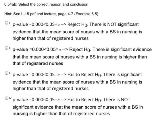 6.54ab: Select the correct reason and conclusion
Hint: See L-15 pdf and lecture, page 4-7 (Exercise 6.5)
p-value =0.000<0.05=a -> Reject Ho. There is NOT significant
evidence that the mean score of nurses with a BS in nursing is
higher than that of registered nurses
p-value =0.000<0.05=a --> Reject Ho. There is significant evidence
that the mean score of nurses with a BS in nursing is higher than
that of registered nurses
Op-value =0.000<0.05=a --> Fail to Reject Ho. There is significant
evidence that the mean score of nurses with a BS in nursing is
higher than that of registered nurses
O"p-value =0.000<0.05=a --> Fail to Reject Ho. There is NOT
significant evidence that the mean score of nurses with a BS in
nursing is higher than that of registered nurses
