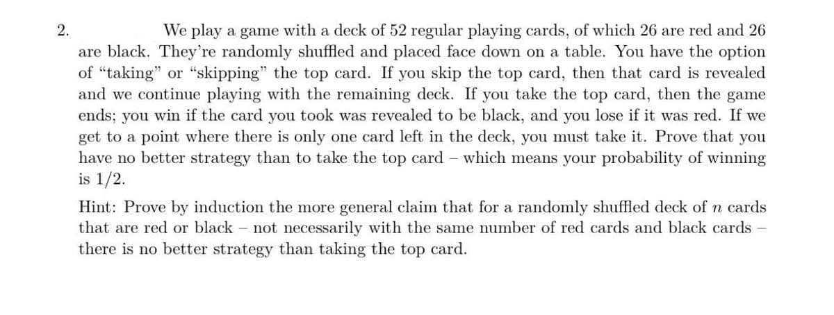 2.
We play a game with a deck of 52 regular playing cards, of which 26 are red and 26
are black. They're randomly shuffled and placed face down on a table. You have the option
of "taking" or “skipping" the top card. If you skip the top card, then that card is revealed
and we continue playing with the remaining deck. If you take the top card, then the game
ends; you win if the card you took was revealed to be black, and you lose if it was red. If we
get to a point where there is only one card left in the deck, you must take it. Prove that you
have no better strategy than to take the top card – which means your probability of winning
is 1/2.
Hint: Prove by induction the more general claim that for a randomly shuffled deck of n cards
that are red or black - not necessarily with the same number of red cards and black cards -
there is no better strategy than taking the top card.
