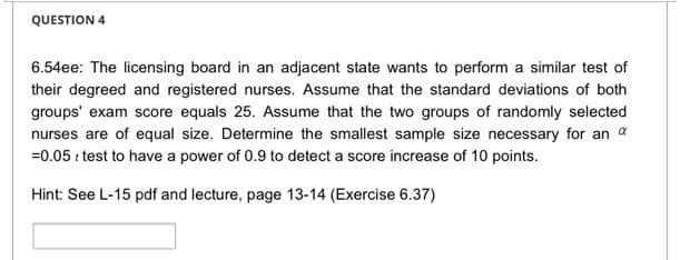 QUESTION 4
6.54ee: The licensing board in an adjacent state wants to perform a similar test of
their degreed and registered nurses. Assume that the standard deviations of both
groups' exam score equals 25. Assume that the two groups of randomly selected
nurses are of equal size. Determine the smallest sample size necessary for an a
=0.05 r test to have a power of 0.9 to detect a score increase of 10 points.
Hint: See L-15 pdf and lecture, page 13-14 (Exercise 6.37)
