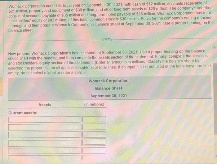 Womack Corporation ended its fiscal year on September 30, 2021, with cash of $72 million, accounts receivable of
$21 million, property and equipment of $30 million, and other long-term assets of $20 million. The company's liabilities
consist of accounts payable of $35 million and long-term notes payable of $16 million Womack Corporation has total
stockholders' equity of $92 million, of this total, common stock is $30 million. Solve for the company's ending retained
earnings and then prepare Womack Corporation's balance sheet at September 30, 2021. Use a proper heading on the
balance sheet.
Now prepare Womack Corporation's balance sheet at September 30, 2021. Use a proper heading on the balance
sheet. Start with the heading and then complete the assets section of the statement. Finally, complete the liabilities
and stockholders' equity section of the statement. (Enter all amounts in millions. Classify the balance sheet by
selecting the proper title on all applicable subtotal or total lines. If an input field is not used in the table leave the field
empty, do not select a label or enter a zero.)
Current assets:
***
Assets
Womack Corporation
Balance Sheet
September 30, 2021
(in millions)