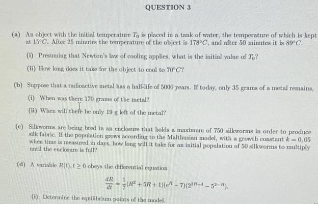 QUESTION 3
(a) An object with the initial temperature To is placed in a tank of water, the temperature of which is kept
at 15°C. After 25 minutes the temperature of the object is 178°C, and after 50 minutes it is 89°C.
(i) Presuming that Newton's law of cooling applies, what is the initial value of To?
(ii) How long does it take for the object to cool to 70°C?
(b) Suppose that a radioactive metal has a half-life of 5000 years. If today, only 35 grams of a metal remains,
(i) When was there 170 grams of the metal?
(ii) When will there be only 19 g left of the metal?
(c) Silkworms are being bred in an enclosure that holds a maximum of 750 silkworms in order to produce
silk fabric. If the population grows according to the Malthusian model, with a growth constant k = 0,05
when time is measured in days, how long will it take for an initial population of 50 silkworms to multiply
until the enclosure is full?
(d) A variable R(t), t20 obeys the differential equation
dR
dt
(R²
(R²
(i) Determine the equilibrium points of the model.
+5R+1)(e-7) (22R-4-52-R).