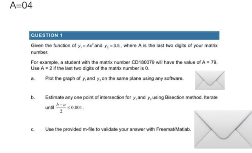 A=04
QUESTION 1
Given the function of y₁ = Ax² and y₂ = 3.5, where A is the last two digits of your matrix
number.
For example, a student with the matrix number CD180079 will have the value of A = 79.
Use A = 2 if the last two digits of the matrix number is 0.
Plot the graph of y, and y, on the same plane using any software.
a.
b.
C.
Estimate any one point of intersection for y, and y, using Bisection method. Iterate
b-a
until
≤0.001.
2
Use the provided m-file to validate your answer with Freemat/Matlab.