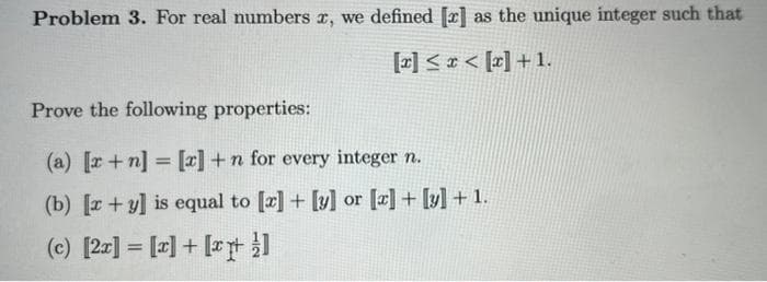 Problem 3. For real numbers x, we defined [z] as the unique integer such that
[x] ≤ x < [x] +1.
Prove the following properties:
(a) [x + n] = [x] +n for every integer n.
(b) [x+y] is equal to [x] + [y] or [x] + [y] + 1.
(c) [2x] = [x] + [x]