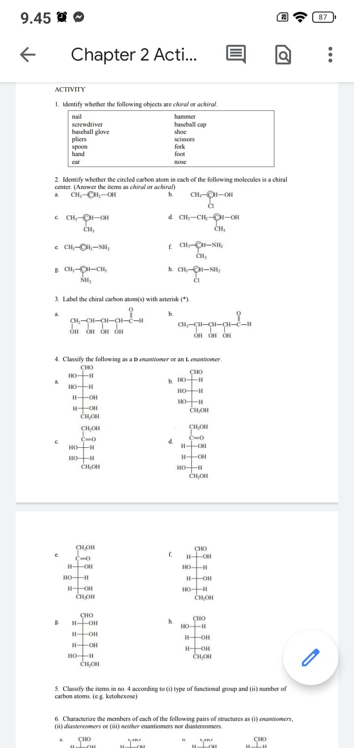 9.45
←
ACTIVITY
1. Identify whether the following objects are chiral or achiral.
nail
hammer
baseball cap
shoe
scissors
fork
foot
nose
Chapter 2 Acti...
2. Identify whether the circled carbon atom in each of the following molecules is a chiral
center. (Answer the items as chiral or achiral)
CH3-CH₂-OH
a.
b.
C. CH₂-CH-OH
CH3
e. CH,–CH,–NH,
a.
g. CH₂-CH-CH₂
NH₂
screwdriver
baseball glove
a.
pliers
spoon
hand
ear
C.
e.
3. Label the chiral carbon atom(s) with asterisk (*).
0
g.
a.
CH₂-CH-CH-CH-C-H
T LL L
OH OH OH OH
4. Classify the following as a D enantiomer or an L enantiomer.
CHO
HO-H
-H
HO-H
H-OH
H-OH
-ОН
CH₂OH
CH₂OH
C=0
HO-H
HO-H
CH₂OH
CH₂OH
T
c=0
H-OH
HO-H
H-OH
CH₂OH
СНО
H-OH
H-OH
H-OH
HO-H
CH₂OH
CH3-CH-OH
CI
d. CH3-CH₂-CH-OH
CH₁
£ CH-CH-NH,
CH3
h. CH₂-OH-NH₂
CI
CHO
H-LOH
CHU
H -OH
b.
CHO
b. HO-H
HO-H
HO-H
d.
f.
CH₂-CH-CH-CH-C-H
OH OH OH
h.
CH₂OH
CH₂OH
C=0
H-OH
H-OH
HO-H
CH₂OH
CHO
H-OH
HO-H
H-OH
НО
HO-H
CH₂OH
CHO
HO-H
5. Classify the items in no. 4 according to (i) type of functional group and (ii) number of
carbon atoms. (e.g. ketohexose)
H-OH
H-OH
CH₂OH
6. Characterize the members of each of the following pairs of structures as (i) enantiomers,
(ii) diastereomers or (iii) neither enantiomers nor diastereomers.
@
D.
CHU
H -OH
CHO
H-H
87