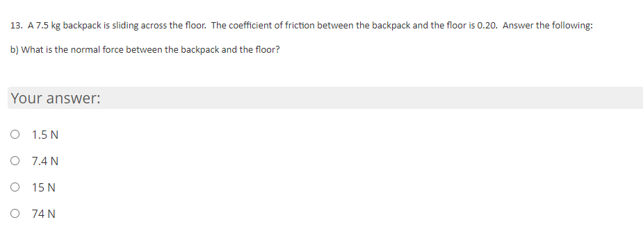 13. A7.5 kg backpack is sliding across the floor. The coefficient of friction between the backpack and the floor is 0.20. Answer the following:
b) What is the normal force between the backpack and the floor?
Your answer:
O 1.5 N
O 7.4 N
O 15 N
O 74 N

