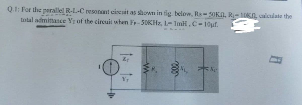 Q.1: For the parallel R-L-C resonant circuit as shown in fig. below, Rs = 50KN, R₁ = 10KN, calculate the
total admittance YT of the circuit when FP-50KHz, L= 1mH, C = 10μf.
ZT
Xc
www
000