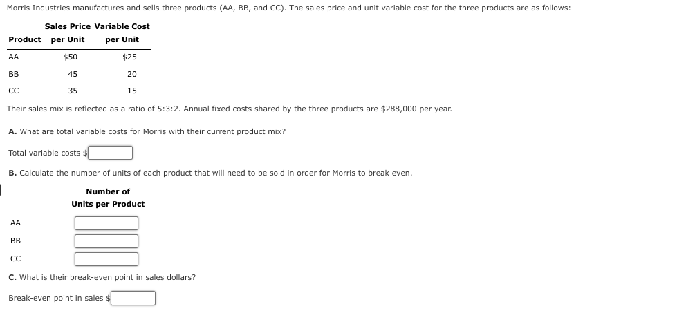 Morris Industries manufactures and sells three products (AA, BB, and CC). The sales price and unit variable cost for the three products are as follows:
Sales Price Variable Cost
per Unit
$25
Product per Unit
AA
$50
45
20
35
15
Their sales mix is reflected as a ratio of 5:3:2. Annual fixed costs shared by the three products are $288,000 per year.
A. What are total variable costs for Morris with their current product mix?
Total variable costs $
B. Calculate the number of units of each product that will need to be sold in order for Morris to break even.
Number of
Units per Product
BB
CC
AA
BB
CC
C. What is their break-even point in sales dollars?
Break-even point in sales $