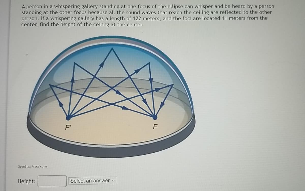 A person in a whispering gallery standing at one focus of the ellipse can whisper and be heard by a person
standing at the other focus because all the sound waves that reach the ceiling are reflected to the other
person. If a whispering gallery has a length of 122 meters, and the foci are located 11 meters from the
center, find the height of the ceiling at the center.
F'
F
OpenStax Precalculus
Height:
Select an answer v
