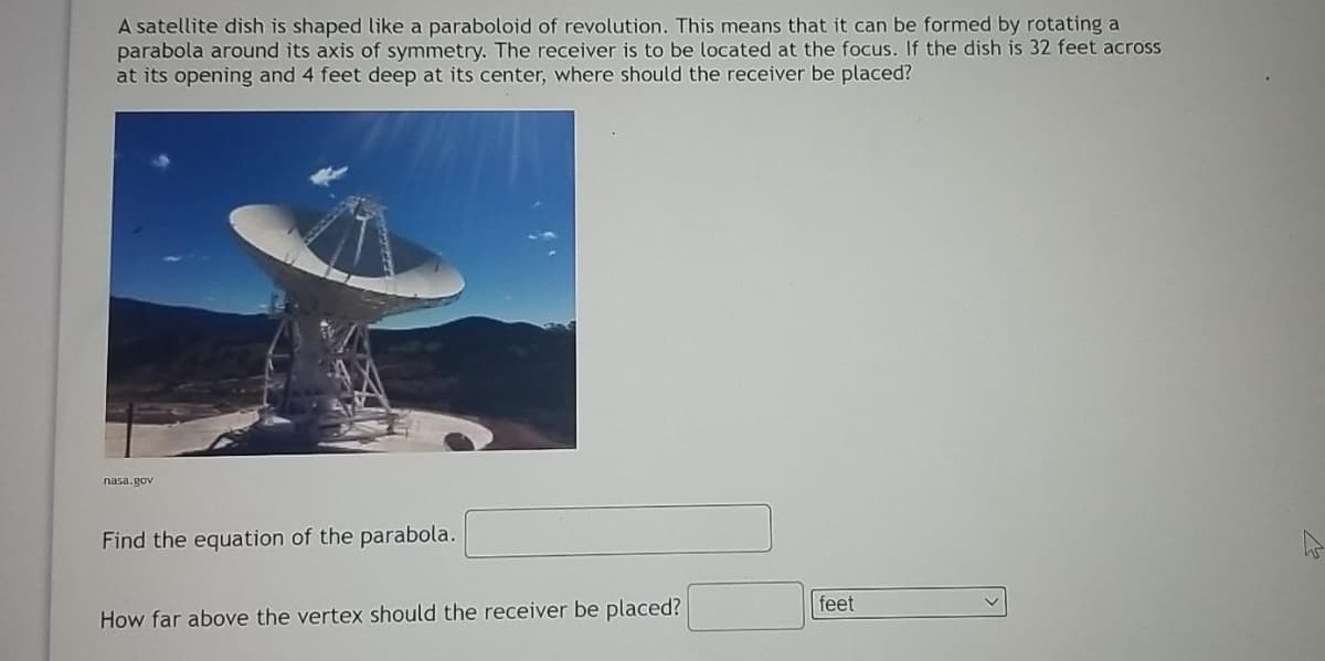 A satellite dish is shaped like a paraboloid of revolution. This means that it can be formed by rotating a
parabola around its axis of symmetry. The receiver is to be located at the focus. If the dish is 32 feet across
at its opening and 4 feet deep at its center, where should the receiver be placed?
nasa.gov
Find the equation of the parabola.
feet
How far above the vertex should the receiver be placed?
