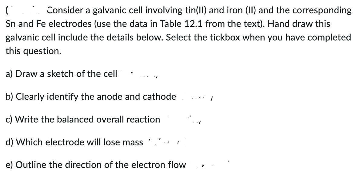 ( Consider a galvanic cell involving tin(II) and iron (II) and the corresponding
Sn and Fe electrodes (use the data in Table 12.1 from the text). Hand draw this
galvanic cell include the details below. Select the tickbox when you have completed
this question.
a) Draw a sketch of the cell
b) Clearly identify the anode and cathode
c) Write the balanced overall reaction
d) Which electrode will lose mass
e) Outline the direction of the electron flow
