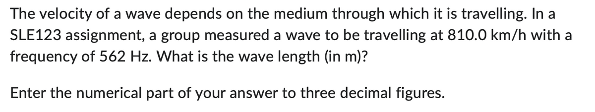 The velocity of a wave depends on the medium through which it is travelling. In a
SLE123 assignment, a group measured a wave to be travelling at 810.0 km/h with a
frequency of 562 Hz. What is the wave length (in m)?
Enter the numerical part of your answer to three decimal figures.