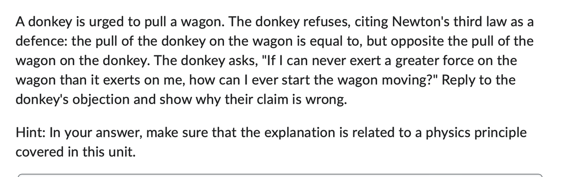 A donkey is urged to pull a wagon. The donkey refuses, citing Newton's third law as a
defence: the pull of the donkey on the wagon is equal to, but opposite the pull of the
wagon on the donkey. The donkey asks, "If I can never exert a greater force on the
wagon than it exerts on me, how can I ever start the wagon moving?" Reply to the
donkey's objection and show why their claim is wrong.
Hint: In your answer, make sure that the explanation is related to a physics principle
covered in this unit.