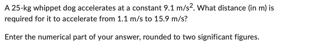 A 25-kg whippet dog accelerates at a constant 9.1 m/s2. What distance (in m) is
required for it to accelerate from 1.1 m/s to 15.9 m/s?
Enter the numerical part of your answer, rounded to two significant figures.