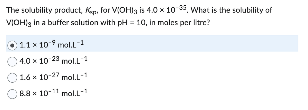 The solubility product, Ksp, for V(OH)3 is 4.0 × 10-35. What is the solubility of
V(OH)3 in a buffer solution with pH = 10, in moles per litre?
1.1 x 10-⁹ mol.L-1
4.0 x 10-23 mol.L-1
1.6 x 10-27 mol.L-1
8.8 x 10-11 mol.L-1