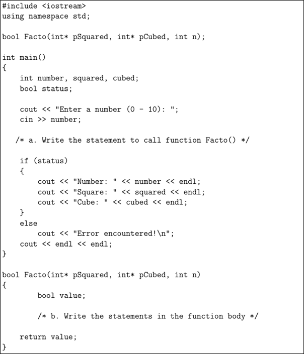 #include <iostream>
using namespace std;
bool Facto(int* pSquared, int* pCubed, int n);
int main()
{
int number, squared, cubed;
bool status;
cout « "Enter a number (0 - 10): ";
cin >> number;
/* a. Write the statement to call function Facto() */
if (status)
{
cout <« "Number: " << number << end1;
cout <« "Square:
cout <« "Cube: " <« cubed « endl;
}
" « squared « endl;
else
cout « "Error encountered!\n";
cout <« endl « endl;
bool Facto(int* pSquared, int* pCubed, int n)
bool value;
/* b. Write the statements in the function body */
return value;
