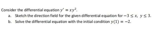 Consider the differential equation y' = xy².
a. Sketch the direction field for the given differential equation for -3 ≤ x, y ≤ 3.
b. Solve the differential equation with the initial condition y(1) = -2.