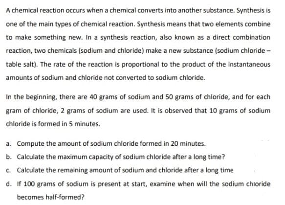 A chemical reaction occurs when a chemical converts into another substance. Synthesis is
one of the main types of chemical reaction. Synthesis means that two elements combine
to make something new. In a synthesis reaction, also known as a direct combination
reaction, two chemicals (sodium and chloride) make a new substance (sodium chloride -
table salt). The rate of the reaction is proportional to the product of the instantaneous
amounts of sodium and chloride not converted to sodium chloride.
In the beginning, there are 40 grams of sodium and 50 grams of chloride, and for each
gram of chloride, 2 grams of sodium are used. It is observed that 10 grams of sodium
chloride is formed in 5 minutes.
a. Compute the amount of sodium chloride formed in 20 minutes.
b. Calculate the maximum capacity of sodium chloride after a long time?
c. Calculate the remaining amount of sodium and chloride after a long time
d. If 100 grams of sodium is present at start, examine when will the sodium chloride
becomes half-formed?