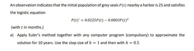 An observation indicates that the initial population of grey seals P(t) nearby a harbor is 25 and satisfies
the logistic equation
P(t)' = 0.0225P (t) - 0.0003P(t)²
(with t in months.)
a) Apply Euler's method together with any computer program (compulsory) to approximate the
solution for 10 years. Use the step size of h = 1 and then with h = 0.5