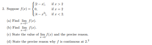(12 – 1|,
if r> 2
2. Suppose f(r) =
0,
if r = 2
|4 - 1). if r < 2.
(a) Find lim f(z).
+2+
(b) Find lim f(r).
I+2-
(c) State the value of lim f(a) and the precise reason.
(d) State the precise reason why f is contimuous at 2.2
