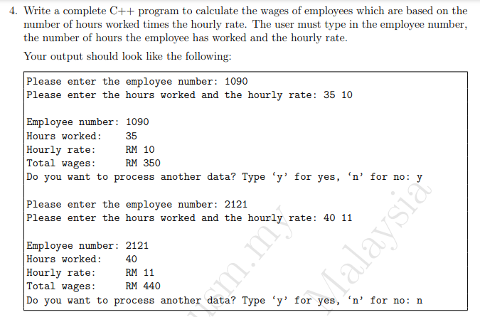 4. Write a complete C++ program to calculate the wages of employees which are based on the
number of hours worked times the hourly rate. The user must type in the employee number,
the number of hours the employee has worked and the hourly rate.
Your output should look like the following:
Please enter the employee number: 1090
Please enter the hours worked and the hourly rate: 35 10
Employee number: 1090
|Hours worked:
Hourly rate:
Total wages:
Do you want to process another data? Type 'y' for yes, 'n' for no: y
35
RM 10
RM 350
Please enter the employee number: 2121
Please enter the hours worked and the hourly rate: 40 11
Employee number: 2121
Hours worked:
Hourly rate:
Total wages:
40
RM 11
RM 440
Do you want to process another data? Type 'y' for yes, 'n' for no: n
em.m
Jalaysia
