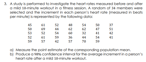 3. A study is performed to investigate the heart rates measured before and after
a mild 10-minute workout in a fitness session. A random of 34 members were
selected and the increment in each person's heart rate (measured in beats
per minute) is represented by the following data:
45
50
53
52
59
61
69
52
61
57
52
44
54
59
42
48
62
60
36
57
54
62
32
44
70
50
47
41
54
59
37
51
42
41
a) Measure the point estimate of the corresponding population mean.
b) Produce a 98% confidence interval for the average increment in a person's
heart rate after a mild 10-minute workout.