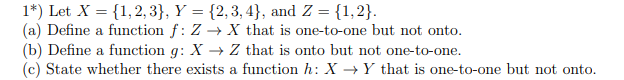 1*) Let X = {1,2, 3}, Y = {2,3, 4}, and Z = {1,2}.
(a) Define a function f: Z → X that is one-to-one but not onto.
(b) Define a function g: X → Z that is onto but not one-to-one.
(c) State whether there exists a function h: X →Y that is one-to-one but not onto.
