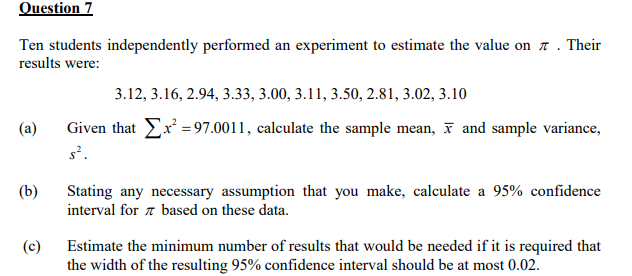 Question 7
Ten students independently performed an experiment to estimate the value on 7. Their
results were:
(a)
(b)
(c)
3.12, 3.16, 2.94, 3.33, 3.00, 3.11, 3.50, 2.81, 3.02, 3.10
Given that x² = 97.0011, calculate the sample mean, and sample variance,
s².
Stating any necessary assumption that you make, calculate a 95% confidence
interval for based on these data.
Estimate the minimum number of results that would be needed if it is required that
the width of the resulting 95% confidence interval should be at most 0.02.