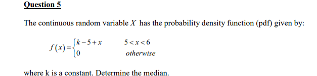 Question 5
The continuous random variable X has the probability density function (pdf) given by:
[k-5+x
5<x<6
otherwise
√(x) = {k
where k is a constant. Determine the median.
