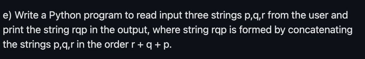 e) Write a Python program to read input three strings p,q,r from the user and
print the string rqp in the output, where string rqp is formed by concatenating
the strings p,q,r in the order r+q+p.
