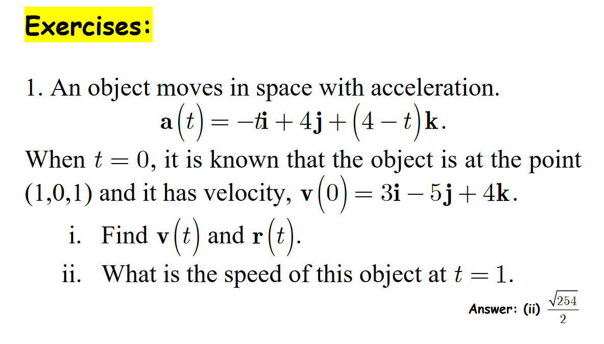 Exercises:
1. An object moves in space with acceleration.
(t) = −ti +4j+(4-t)k.
When t = 0, it is known that the object is at the point
(1,0,1) and it has velocity, v (0) = 3i − 5j + 4k.
i. Find v(t) and r(t).
ii. What is the speed of this object at t = 1.
Answer: (ii)
√254
2