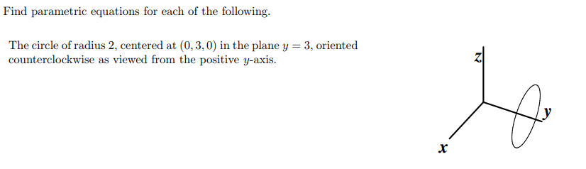 Find parametric equations for each of the following.
The circle of radius 2, centered at (0, 3, 0) in the plane y = 3, oriented
counterclockwise as viewed from the positive y-axis.
