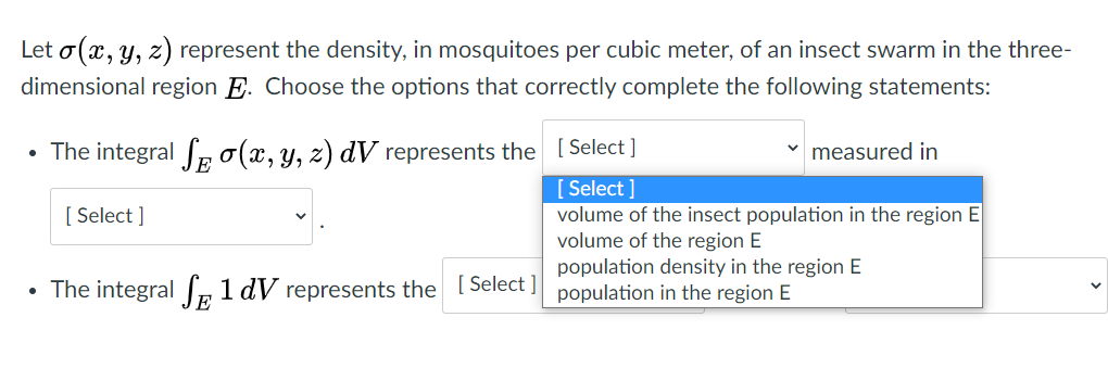 Let o(x, y, z) represent the density, in mosquitoes per cubic meter, of an insect swarm in the three-
dimensional region E. Choose the options that correctly complete the following statements:
• The integral Seo(x, y, z) dV represents the [ Select]
measured in
[ Select ]
volume of the insect population in the region E
volume of the region E
population density in the region E
[ Select ]
• The integral Ir 1 dV represents the Select ] population in the region E
