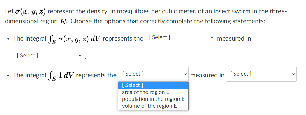 Let o(x, y, z) represent the density, in mosquitoes per cubic meter, of an insect swarm in the three-
dimensional region E. Choose the options that correctly complete the following statements:
• The integral Ro(x, y, z) dV represents the [ Select]
v measured in
[ Select ]
• The integral Ir 1 dV represents the [ Select ]
measured in ( Select ]
[ Select ]
area of the region E
population in the region E
volume of the region E
