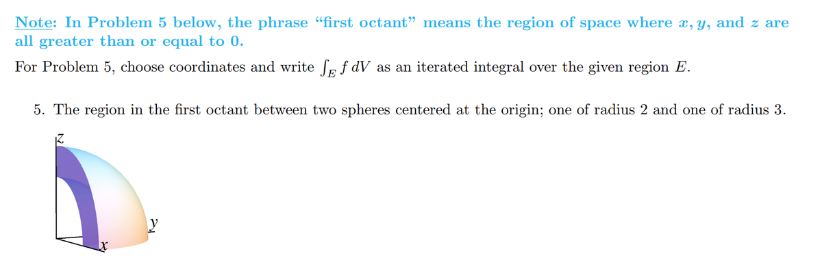 Note: In Problem 5 below, the phrase "first octant" means the region of space where x, y, and z are
all greater than or equal to 0.
For Problem 5, choose coordinates and write Se f dV as an iterated integral over the given region E.
5. The region in the first octant between two spheres centered at the origin; one of radius 2 and one of radius 3.
