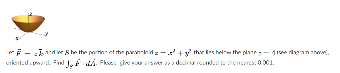 Let F
z k, and let S be the portion of the paraboloid z =
x? + y? that lies below the plane z = 4 (see diagram above),
= 2
oriented upward. Find f. F.dA. Please give your answer as a decimal rounded to the nearest 0.001.
