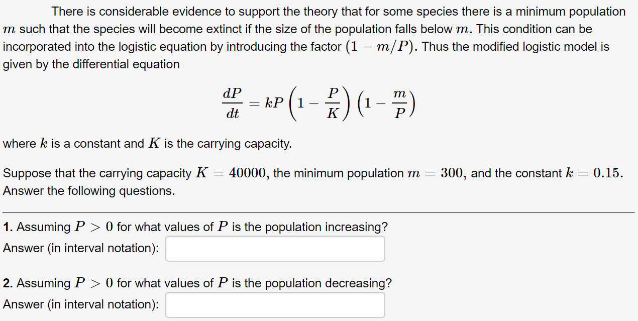 There is considerable evidence to support the theory that for some species there is a minimum population
m such that the species will become extinct if the size of the population falls below m. This condition can be
incorporated into the logistic equation by introducing the factor (1 – m/P). Thus the modified logistic model is
given by the differential equation
(1-) (1 - #)
dP
т
kP
dt
where k is a constant and K is the carrying capacity.
Suppose that the carrying capacity K =
Answer the following questions.
40000, the minimum population m =
300, and the constant k = 0.15.
1. Assuming P > 0 for what values of P is the population increasing?
Answer (in interval notation):
2. Assuming P > 0 for what values of P is the population decreasing?
Answer (in interval notation):
