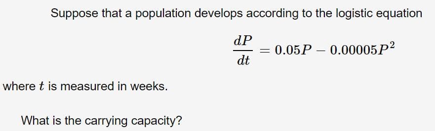 Suppose that a population develops according to the logistic equation
dP
= 0.05P – 0.00005P?
dt
where t is measured in weeks.
What is the carrying capacity?

