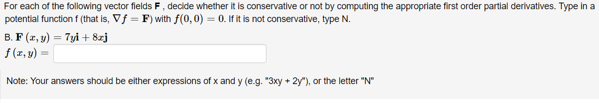 For each of the following vector fields F, decide whether it is conservative or not by computing the appropriate first order partial derivatives. Type in a
potential function f (that is, Vf = F) with f(0, 0) = 0. If it is not conservative, type N.
B. F (x, y) = 7yi + 8xj
f (x, y)
Note: Your answers should be either expressions of x and y (e.g. "3xy + 2y"), or the letter "N"
