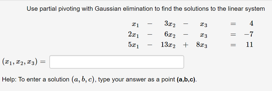 Use partial pivoting with Gaussian elimination to find the solutions to the linear system
4
За2
L3
-7
2x1
6x2
L3
11
5x1
13x2 + 8æ3
(x1, x2, x3) =
Help: To enter a solution (a, b, c), type your answer as a point (a,b,c).
