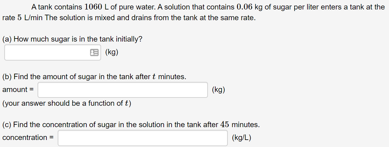 A tank contains 1060 L of pure water. A solution that contains 0.06 kg of sugar per liter enters a tank at the
rate 5 L/min The solution is mixed and drains from the tank at the same rate.
(a) How much sugar is in the tank initially?
E (kg)
(b) Find the amount of sugar in the tank after t minutes.
amount =
(kg)
(your answer should be a function of t)
(c) Find the concentration of sugar in the solution in the tank after 45 minutes.
concentration =
(kg/L)
