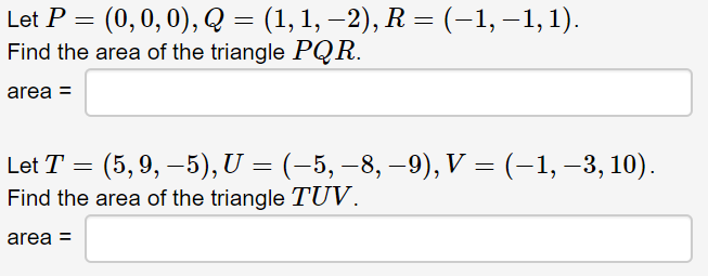 Let P = (0,0, 0), Q = (1, 1, –2), R = (-1, –1,1).
Find the area of the triangle PQR.
area =
Let T = (5,9, –5), U = (-5, –8, –9), V = (-1, –3, 10).
Find the area of the triangle TUV.
area =
