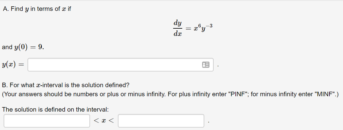 A. Find y in terms of x if
dy
-3
dx
and y(0) = 9.
y(x) =
B. For what æ-interval is the solution defined?
(Your answers should be numbers or plus or minus infinity. For plus infinity enter "PINF"; for minus infinity enter "MINF".)
The solution is defined on the interval:

