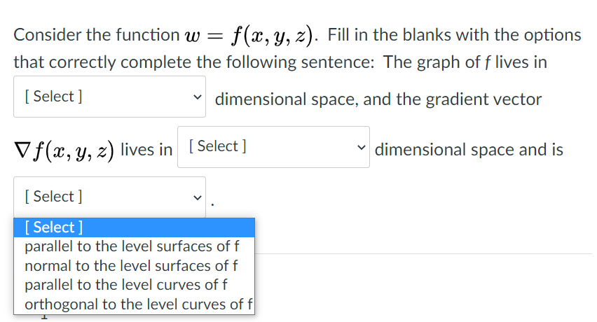 Consider the function w =
f(x, y, z). Fill in the blanks with the options
that correctly complete the following sentence: The graph of f lives in
[ Select ]
v dimensional space, and the gradient vector
Vf(x, y, z) lives in [ Select ]
dimensional space and is
[ Select ]
[ Select ]
parallel to the level surfaces of f
normal to the level surfaces of f
parallel to the level curves of f
orthogonal to the level curves of f
