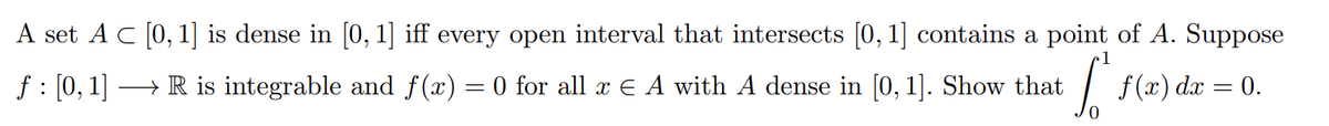 A set A C (0,1] is dense in [0, 1] iff every open interval that intersects [0, 1] contains a point of A. Suppose
f : [0, 1] → R is integrable and f(x) = 0 for all x € A with A dense in [0, 1]. Show that
|
f (x) dx = 0.
