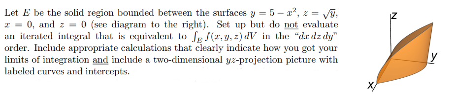 Let E be the solid region bounded between the surfaces y = 5 – x², z = /G,
0, and z = 0 (see diagram to the right). Set up but do not evaluate
an iterated integral that is equivalent to Sp f (x, y, z) dV_in the "dx dz dy"
order. Include appropriate calculations that clearly indicate how you got your
limits of integration and include a two-dimensional yz-projection picture with
labeled curves and intercepts.
IZ
y
