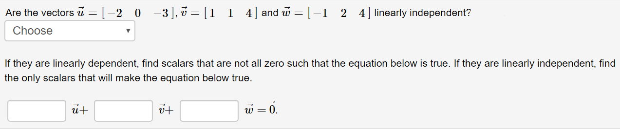 Are the vectors u = [
0 -3], v = [1 1 4] and w =[-1 2 4]linearly independent?
-2
Choose
If they are linearly dependent, find scalars that are not all zero such that the equation below is true. If they are linearly independent, find
the only scalars that will make the equation below true.
w = 0.

